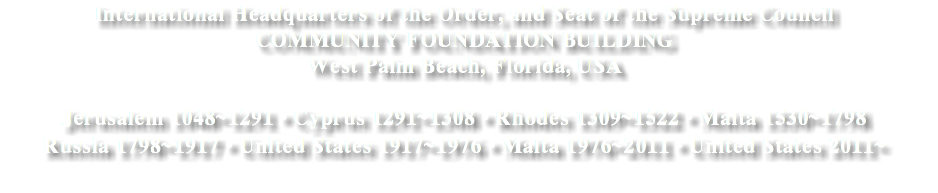 International Headquarters of the Order, and Seat of the Supreme Council
COMMUNITY FOUNDATION BUILDING
West Palm Beach, Florida, USA Jerusalem 1048~1291 • Cyprus 1291~1308 • Rhodes 1309~1522 • Malta 1530~1798
Russia 1798~1917 • United States 1917~1976 • Malta 1976~2011 • United States 2011~
