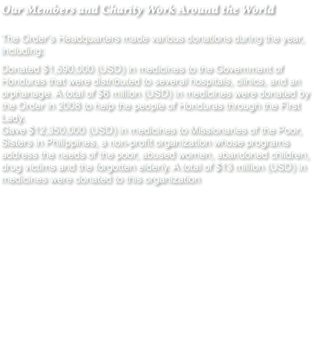 Our Members and Charity Work Around the World The Order’s Headquarters made various donations during the year, including: Donated $1,590,000 (USD) in medicines to the Government of Honduras that were distributed to several hospitals, clinics, and an orphanage. A total of $6 million (USD) in medicines were donated by the Order in 2008 to help the people of Honduras through the First Lady.
Gave $12,350,000 (USD) in medicines to Missionaries of the Poor, Sisters in Philippines, a non-profit organization whose programs address the needs of the poor, abused women, abandoned children, drug victims and the forgotten elderly. A total of $13 million (USD) in medicines were donated to this organization 
