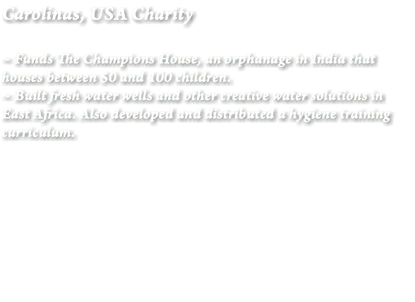 Carolinas, USA Charity ~ Funds The Champions House, an orphanage in India that houses between 50 and 100 children.
~ Built fresh water wells and other creative water solutions in East Africa. Also developed and distributed a hygiene training curriculum. 