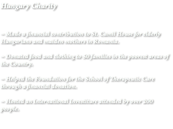 Hungary Charity ~ Made a financial contribution to St. Camil House for elderly Hungarians and maiden mothers in Romania. ~ Donated food and clothing to 50 families in the poorest areas of the Country. ~ Helped the Foundation for the School of Therapeutic Care through a financial donation. ~ Hosted an International Investiture attended by over 200 people. 