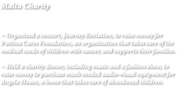 Malta Charity ~ Organized a concert, Journey Evolution, to raise money for Puttinu Cares Foundation, an organization that takes care of the medical needs of children with cancer, and supports their families. ~ Held a charity dinner, including music and a fashion show, to raise money to purchase much needed audio-visual equipment for Angela House, a home that takes care of abandoned children.