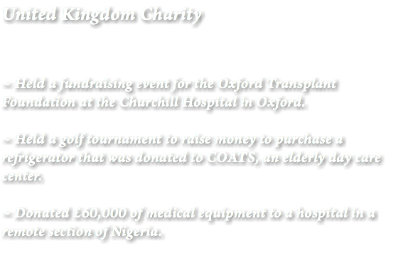 United Kingdom Charity ~ Held a fundraising event for the Oxford Transplant Foundation at the Churchill Hospital in Oxford. ~ Held a golf tournament to raise money to purchase a refrigerator that was donated to COATS, an elderly day care center. ~ Donated £60,000 of medical equipment to a hospital in a remote section of Nigeria.
